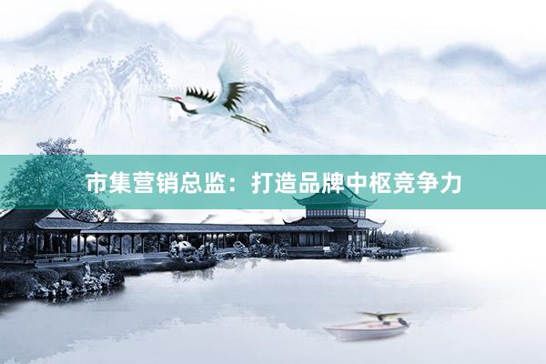 市集营销总监：打造品牌中枢竞争力